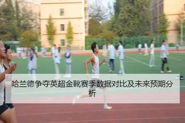哈兰德争夺英超金靴赛季数据对比及未来预期分析